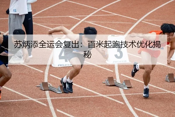 苏炳添全运会复出：百米起跑技术优化揭秘