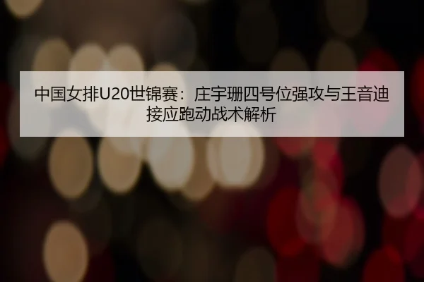 中国女排U20世锦赛：庄宇珊四号位强攻与王音迪接应跑动战术解析