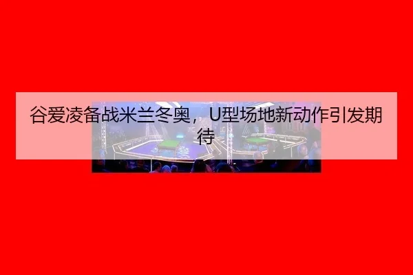 谷爱凌备战米兰冬奥，U型场地新动作引发期待