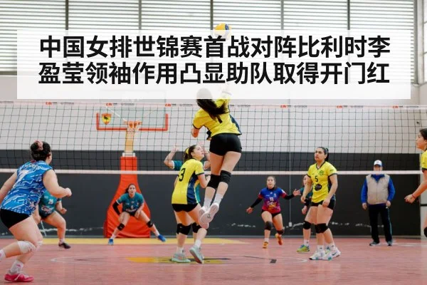 中国女排世锦赛首战对阵比利时李盈莹领袖作用凸显助队取得开门红