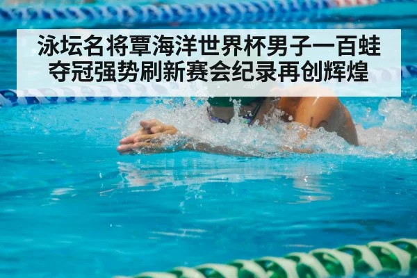 泳坛名将覃海洋世界杯男子一百蛙夺冠强势刷新赛会纪录再创辉煌