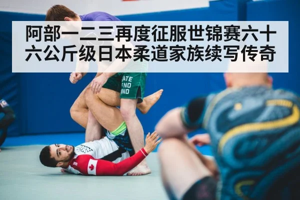 阿部一二三再度征服世锦赛六十六公斤级日本柔道家族续写传奇